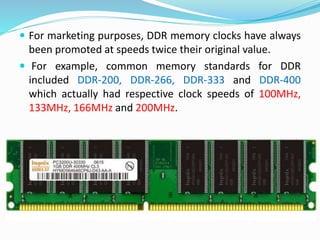 For marketing purposes, DDR memory clocks have always
been promoted at speeds twice their original value.
 For example, common memory standards for DDR
included DDR-200, DDR-266, DDR-333 and DDR-400
which actually had respective clock speeds of 100MHz,
133MHz, 166MHz and 200MHz.
 