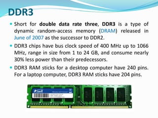 DDR3
 Short for double data rate three, DDR3 is a type of
dynamic random-access memory (DRAM) released in
June of 2007 as the successor to DDR2.
 DDR3 chips have bus clock speed of 400 MHz up to 1066
MHz, range in size from 1 to 24 GB, and consume nearly
30% less power than their predecessors.
 DDR3 RAM sticks for a desktop computer have 240 pins.
For a laptop computer, DDR3 RAM sticks have 204 pins.
 