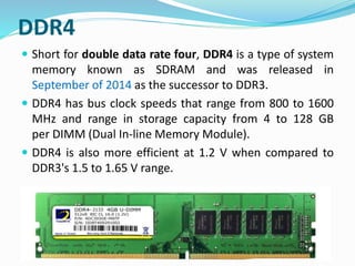 DDR4
 Short for double data rate four, DDR4 is a type of system
memory known as SDRAM and was released in
September of 2014 as the successor to DDR3.
 DDR4 has bus clock speeds that range from 800 to 1600
MHz and range in storage capacity from 4 to 128 GB
per DIMM (Dual In-line Memory Module).
 DDR4 is also more efficient at 1.2 V when compared to
DDR3's 1.5 to 1.65 V range.
 