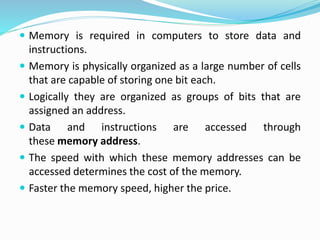  Memory is required in computers to store data and
instructions.
 Memory is physically organized as a large number of cells
that are capable of storing one bit each.
 Logically they are organized as groups of bits that are
assigned an address.
 Data and instructions are accessed through
these memory address.
 The speed with which these memory addresses can be
accessed determines the cost of the memory.
 Faster the memory speed, higher the price.
 