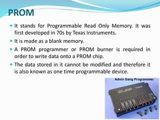 PROM
 It stands for Programmable Read Only Memory. It was
first developed in 70s by Texas Instruments.
 It is made as a blank memory.
 A PROM programmer or PROM burner is required in
order to write data onto a PROM chip.
 The data stored in it cannot be modified and therefore it
is also known as one time programmable device.
 