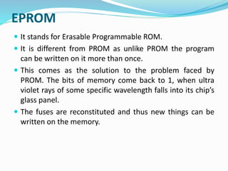 EPROM
 It stands for Erasable Programmable ROM.
 It is different from PROM as unlike PROM the program
can be written on it more than once.
 This comes as the solution to the problem faced by
PROM. The bits of memory come back to 1, when ultra
violet rays of some specific wavelength falls into its chip’s
glass panel.
 The fuses are reconstituted and thus new things can be
written on the memory.
 