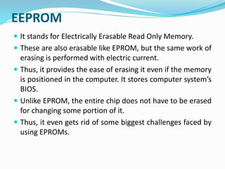  It stands for Electrically Erasable Read Only Memory.
 These are also erasable like EPROM, but the same work of
erasing is performed with electric current.
 Thus, it provides the ease of erasing it even if the memory
is positioned in the computer. It stores computer system’s
BIOS.
 Unlike EPROM, the entire chip does not have to be erased
for changing some portion of it.
 Thus, it even gets rid of some biggest challenges faced by
using EPROMs.
EEPROM
 