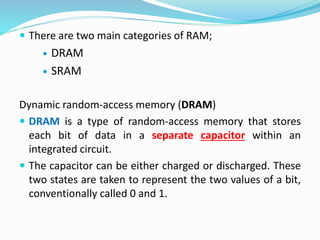  There are two main categories of RAM;
 DRAM
 SRAM
Dynamic random-access memory (DRAM)
 DRAM is a type of random-access memory that stores
each bit of data in a separate capacitor within an
integrated circuit.
 The capacitor can be either charged or discharged. These
two states are taken to represent the two values of a bit,
conventionally called 0 and 1.
 