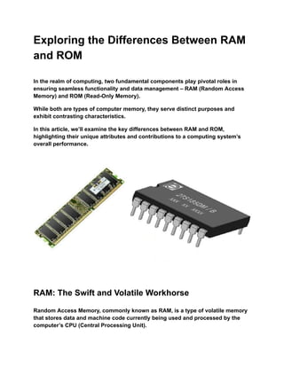 Exploring the Differences Between RAM
and ROM
In the realm of computing, two fundamental components play pivotal roles in
ensuring seamless functionality and data management – RAM (Random Access
Memory) and ROM (Read-Only Memory).
While both are types of computer memory, they serve distinct purposes and
exhibit contrasting characteristics.
In this article, we’ll examine the key differences between RAM and ROM,
highlighting their unique attributes and contributions to a computing system’s
overall performance.
RAM: The Swift and Volatile Workhorse
Random Access Memory, commonly known as RAM, is a type of volatile memory
that stores data and machine code currently being used and processed by the
computer’s CPU (Central Processing Unit).
 