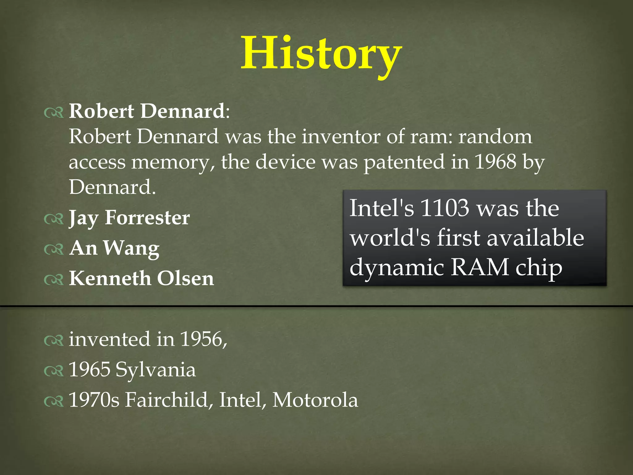  Robert Dennard:
Robert Dennard was the inventor of ram: random
access memory, the device was patented in 1968 by
Dennard.
 Jay Forrester
 An Wang
 Kenneth Olsen
 invented in 1956,
 1965 Sylvania
 1970s Fairchild, Intel, Motorola
History
Intel's 1103 was the
world's first available
dynamic RAM chip
 