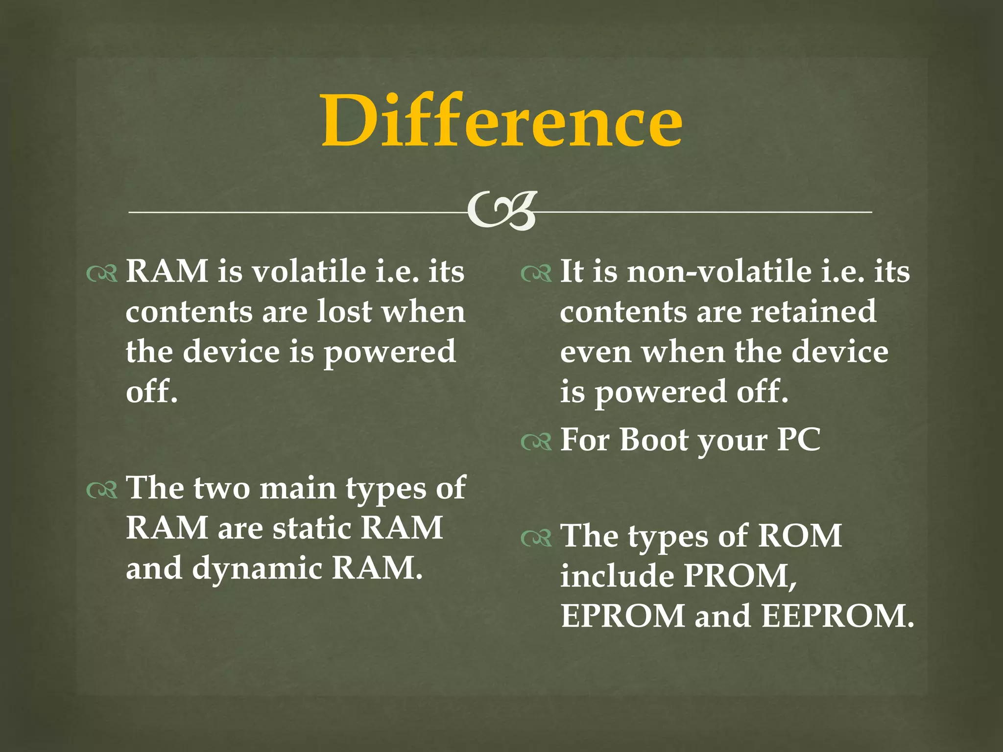 
Difference
 RAM is volatile i.e. its
contents are lost when
the device is powered
off.
 The two main types of
RAM are static RAM
and dynamic RAM.
 It is non-volatile i.e. its
contents are retained
even when the device
is powered off.
 For Boot your PC
 The types of ROM
include PROM,
EPROM and EEPROM.
 