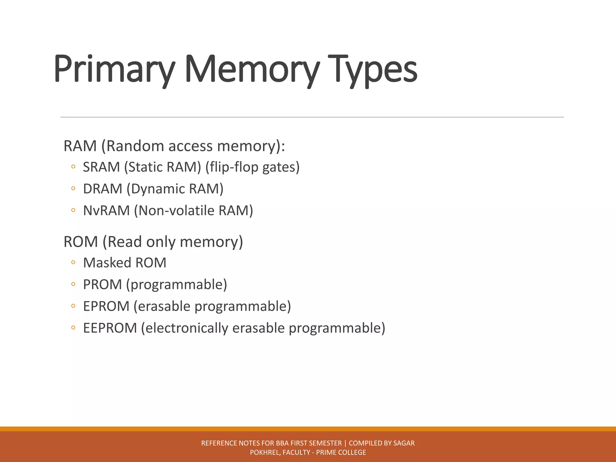 Primary Memory Types
RAM (Random access memory):
◦ SRAM (Static RAM) (flip-flop gates)
◦ DRAM (Dynamic RAM)
◦ NvRAM (Non-volatile RAM)
ROM (Read only memory)
◦ Masked ROM
◦ PROM (programmable)
◦ EPROM (erasable programmable)
◦ EEPROM (electronically erasable programmable)
REFERENCE NOTES FOR BBA FIRST SEMESTER | COMPILED BY SAGAR
POKHREL, FACULTY - PRIME COLLEGE
 