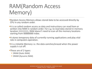 RAM(Random Access
Memory)
▪Random Access Memory allows stored data to be accessed directly by
CPU in any random order.
▪It is so called random access as data and instructions can read from or
written into RAM in random order. For e.g. to read data stored in memory
location 11111111, RAM doesn't need to scan all the memory locations
starting from 00000000 index.
▪It stores temporary data of currently running applications and play vital
role in computers operation.
▪It is a Volatile Memory i.e. the data vanishes/erased when the power
supply is cut off.
▪These are of 2 types:
▪ SRAM (Static RAM)
▪ DRAM (Dynamic RAM)
REFERENCE NOTES FOR BBA FIRST SEMESTER | COMPILED BY SAGAR
POKHREL, FACULTY - PRIME COLLEGE
 