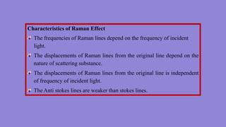 Characteristics of Raman Effect
The frequencies of Raman lines depend on the frequency of incident
light.
The displacements of Raman lines from the original line depend on the
nature of scattering substance.
The displacements of Raman lines from the original line is independent
of frequency of incident light.
The Anti stokes lines are weaker than stokes lines.
 