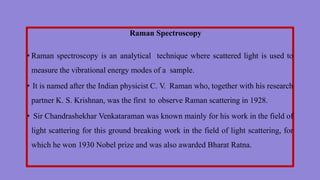 Raman Spectroscopy
• Raman spectroscopy is an analytical technique where scattered light is used to
measure the vibrational energy modes of a sample.
• It is named after the Indian physicist C. V. Raman who, together with his research
partner K. S. Krishnan, was the first to observe Raman scattering in 1928.
• Sir Chandrashekhar Venkataraman was known mainly for his work in the field of
light scattering for this ground breaking work in the field of light scattering, for
which he won 1930 Nobel prize and was also awarded Bharat Ratna.
 