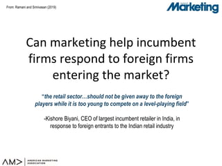 From:
Can marketing help incumbent
firms respond to foreign firms
entering the market?
“the retail sector…should not be given away to the foreign
players while it is too young to compete on a level-playing field”
-Kishore Biyani, CEO of largest incumbent retailer in India, in
response to foreign entrants to the Indian retail industry
Ramani and Srinivasan (2019)
 