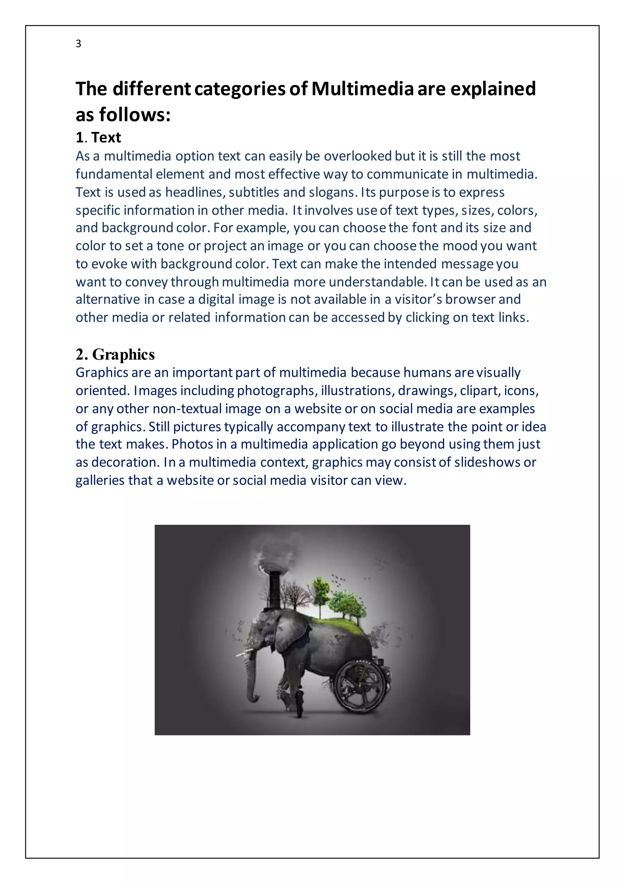 3
The differentcategories of Multimediaare explained
as follows:
1. Text
As a multimedia option text can easily be overlooked but it is still the most
fundamental element and most effective way to communicate in multimedia.
Text is used as headlines, subtitles and slogans. Its purposeis to express
specific information in other media. Itinvolves useof text types, sizes, colors,
and background color. For example, you can choosethe font and its size and
color to set a tone or project an image or you can choosethe mood you want
to evoke with background color. Text can make the intended messageyou
want to convey through multimedia more understandable. Itcan be used as an
alternative in case a digital image is not available in a visitor’s browser and
other media or related information can be accessed by clicking on text links.
2. Graphics
Graphics are an importantpart of multimedia because humans arevisually
oriented. Images including photographs, illustrations, drawings, clipart, icons,
or any other non-textual image on a website or on social media are examples
of graphics. Still pictures typically accompany text to illustrate the point or idea
the text makes. Photos in a multimedia application go beyond using them just
as decoration. In a multimedia context, graphics may consistof slideshows or
galleries that a website or social media visitor can view.
 