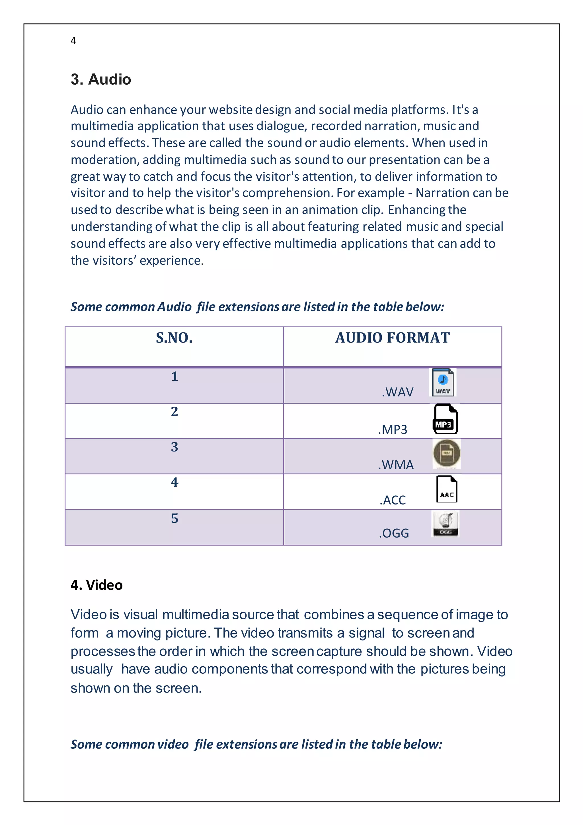 4
3. Audio
Audio can enhance your websitedesign and social media platforms. It's a
multimedia application that uses dialogue, recorded narration, music and
sound effects. These are called the sound or audio elements. When used in
moderation, adding multimedia such as sound to our presentation can be a
great way to catch and focus the visitor's attention, to deliver information to
visitor and to help the visitor's comprehension. For example - Narration can be
used to describewhat is being seen in an animation clip. Enhancing the
understanding of what the clip is all about featuring related music and special
sound effects are also very effective multimedia applications that can add to
the visitors’ experience.
Some common Audio file extensionsare listed in the tablebelow:
S.NO. AUDIO FORMAT
1
.WAV
2
.MP3
3
.WMA
4
.ACC
5
.OGG
4. Video
Video is visual multimedia source that combines a sequence of image to
form a moving picture. The video transmits a signal to screenand
processesthe order in which the screencapture should be shown. Video
usually have audio components that correspond with the pictures being
shown on the screen.
Some common video file extensionsare listed in the tablebelow:
 