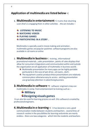 6
Application of multimediaare listed below -:
1. Multimediain entertainment -: it aims that diverting
users that’s is engaging them in other activities . the act includes –
LISTENING TO MUSIC
WATCHING VIDEOS
PLAYING GAMES
PARTICIPATING IN A STORY .
Multimedia is specially used in movie making and animation .
multimedia games arepopular pastimes softwareprograms arealso
available in cd roams or online
2. Multimediain business-: training , informational
promotional materials , sales presentation , points of sales displays that
allow for consumers integrations and communication within and outside
the organisation areall application of multimedia in business world .
Multimedia presentation for many apps can be highly portable
particularly in the case of pen drive, cd roams , dvd’s
The equipment used to producethese presentations are relatively
common place otherwiseeasy to access . existing presentation
use grap keep attention In advertising business
3.Multimediain software –: software engineers may use
multimedia in comp. from entertainment to training such as -:
Military
Designing visuals games
Itcan also be used for learning process as well .this softwareis created by
professionalengineers.
4.Multimediain e-learning -: it has become a very good
communication media between students and teachers . severallines of
research evolve in the possibilities for learning and entrée are nearly
endless . there are two categories which link the students and teachers
 