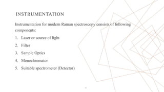 INSTRUMENTATION
Instrumentation for modern Raman spectroscopy consists of following
components:
1. Laser or source of light
2. Filter
3. Sample Optics
4. Monochromator
5. Suitable spectrometer (Detector)
12
 
