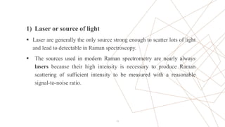 13
1) Laser or source of light
 Laser are generally the only source strong enough to scatter lots of light
and lead to detectable in Raman spectroscopy.
 The sources used in modern Raman spectrometry are nearly always
lasers because their high intensity is necessary to produce Raman
scattering of sufficient intensity to be measured with a reasonable
signal-to-noise ratio.
 