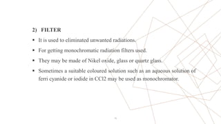 2) FILTER
 It is used to eliminated unwanted radiations.
 For getting monochromatic radiation filters used.
 They may be made of Nikel oxide, glass or quartz glass.
 Sometimes a suitable coloured solution such as an aqueous solution of
ferri cyanide or iodide in CCl2 may be used as monochromator.
15
 