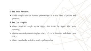 2. For Solid Samples:
 Solid sample used in Raman spectroscopy is in the form of pellets and
powders.
3. For Gas samples:
 Gases required sample optics bigger than those for liquid. (for more
quantity)
 Gas are normally contain in glass tubes, 1-2 cm in diameter and about 1mm
thick.
 Gases can also be sealed in small capillary tubes
17
 