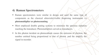 4) Raman Spectrometers
 Raman spectrometers were similar in design and used the same type of
components as the classical ultraviolet/visible dispersing instruments i.e
photomultiplier or photocounting
 Most employed double grating systems to minimize the spurious radiation
reaching the transducer. Photomultipliers served as transducers.
 In this photon incident on photocathode causes the emission of electron, the
number emitted being proportional to that of photon ,and the amplify the
signal in recorder.
19
 