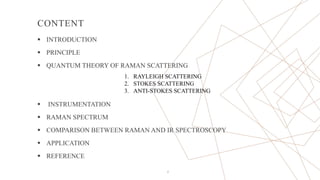 CONTENT
 INTRODUCTION
 PRINCIPLE
 QUANTUM THEORY OF RAMAN SCATTERING
 INSTRUMENTATION
 RAMAN SPECTRUM
 COMPARISON BETWEEN RAMAN AND IR SPECTROSCOPY
 APPLICATION
 REFERENCE
2
1. RAYLEIGH SCATTERING
2. STOKES SCATTERING
3. ANTI-STOKES SCATTERING
 