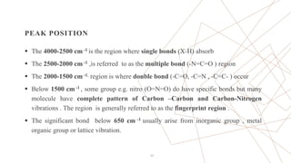 PEAK POSITION
 The 4000-2500 cm -1 is the region where single bonds (X-H) absorb
 The 2500-2000 cm -1 ,is referred to as the multiple bond (-N=C=O ) region
 The 2000-1500 cm -1, region is where double bond (-C=O, -C=N , -C=C- ) occur
 Below 1500 cm -1 , some group e.g. nitro (O=N=O) do have specific bonds but many
molecule have complete pattern of Carbon –Carbon and Carbon-Nitrogen
vibrations . The region is generally referred to as the fingerprint region .
 The significant bond below 650 cm -1 usually arise from inorganic group , metal
organic group or lattice vibration.
22
 