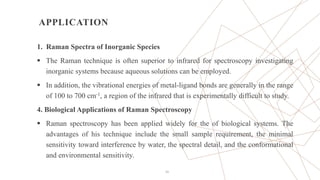 APPLICATION
1. Raman Spectra of Inorganic Species
 The Raman technique is often superior to infrared for spectroscopy investigating
inorganic systems because aqueous solutions can be employed.
 In addition, the vibrational energies of metal-ligand bonds are generally in the range
of 100 to 700 cm-1, a region of the infrared that is experimentally difficult to study.
4. Biological Applications of Raman Spectroscopy
 Raman spectroscopy has been applied widely for the of biological systems. The
advantages of his technique include the small sample requirement, the minimal
sensitivity toward interference by water, the spectral detail, and the conformational
and environmental sensitivity.
24
 