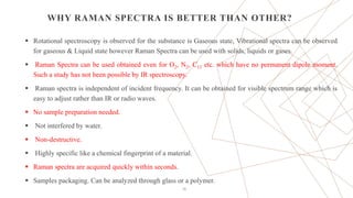WHY RAMAN SPECTRA IS BETTER THAN OTHER?
 Rotational spectroscopy is observed for the substance is Gaseous state, Vibrational spectra can be observed
for gaseous & Liquid state however Raman Spectra can be used with solids, liquids or gases.
 Raman Spectra can be used obtained even for O2, N2, C12 etc. which have no permanent dipole moment.
Such a study has not been possible by IR spectroscopy.
 Raman spectra is independent of incident frequency. It can be obtained for visible spectrum range which is
easy to adjust rather than IR or radio waves.
 No sample preparation needed.
 Not interfered by water.
 Non-destructive.
 Highly specific like a chemical fingerprint of a material.
 Raman spectra are acquired quickly within seconds.
 Samples packaging. Can be analyzed through glass or a polymer.
26
 