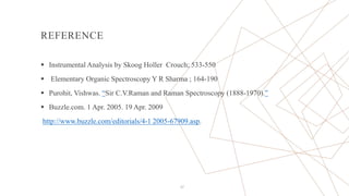 REFERENCE
 Instrumental Analysis by Skoog Holler Crouch; 533-550
 Elementary Organic Spectroscopy Y R Sharma ; 164-190
 Purohit, Vishwas. “Sir C.V.Raman and Raman Spectroscopy (1888-1970).”
 Buzzle.com. 1 Apr. 2005. 19 Apr. 2009
http://www.buzzle.com/editorials/4-1 2005-67909.asp.
27
 