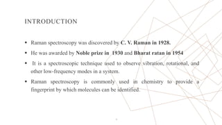 INTRODUCTION
 Raman spectroscopy was discovered by C. V. Raman in 1928.
 He was awarded by Noble prize in 1930 and Bharat ratan in 1954
 It is a spectroscopic technique used to observe vibration, rotational, and
other low-frequency modes in a system.
 Raman spectroscopy is commonly used in chemistry to provide a
fingerprint by which molecules can be identified.
4
 