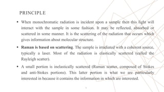 PRINCIPLE
 When monochromatic radiation is incident upon a sample then this light will
interact with the sample in some fashion. It may be reflected, absorbed or
scattered in some manner. It is the scattering of the radiation that occurs which
gives information about molecular structure.
 Raman is based on scattering. The sample is irradiated with a coherent source,
typically a laser. Most of the radiation is elastically scattered (called the
Rayleigh scatter).
 A small portion is inelastically scattered (Raman scatter, composed of Stokes
and anti-Stokes portions). This latter portion is what we are particularly
interested in because it contains the information in which are interested.
5
 
