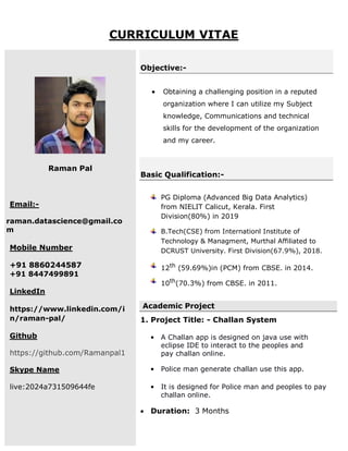 CURRICULUM VITAE
Raman Pal
Email:-
raman.datascience@gmail.co
m
Mobile Number
+91 8860244587
+91 8447499891
LinkedIn
https://www.linkedin.com/i
n/raman-pal/
Github
https://github.com/Ramanpal1
Skype Name
live:2024a731509644fe
Objective:-
 Obtaining a challenging position in a reputed
organization where I can utilize my Subject
knowledge, Communications and technical
skills for the development of the organization
and my career.
Basic Qualification:-
PG Diploma (Advanced Big Data Analytics)
from NIELIT Calicut, Kerala. First
Division(80%) in 2019
B.Tech(CSE) from Internationl Institute of
Technology & Managment, Murthal Affiliated to
DCRUST University. First Division(67.9%), 2018.
12th (59.69%)in (PCM) from CBSE. in 2014.
10th
(70.3%) from CBSE. in 2011.
Academic Project
1. Project Title: - Challan System
• A Challan app is designed on java use with
eclipse IDE to interact to the peoples and
pay challan online.
• Police man generate challan use this app.
• It is designed for Police man and peoples to pay
challan online.
 Duration: 3 Months
 