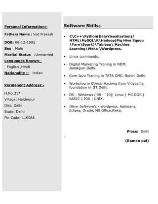 Personal Information:-
Fathers Name : Ved Prakash
DOB: 09-12-1995
Sex : Male
Marital Status :Unmarried
Languages Known:-
English ,Hindi
Nationality :- Indian
Permanent Address:-
H.No.317
Village: Haiderpur
Dist: Delhi
State: Delhi
Pin Code: 110088
Software Skills:-
• CC++Python(DataVisualization)/
HTMLMySQLRHadoop(Pig Hive Sqoop
YarnSpark)Tableau Machine
LearningWeka Wordpress.
• Linux commands.
• Digital Marketing Traning in NIIM,
Janakpuri Delhi.
• Core Java Traning in TATA CMC. Rohini Delhi.
• Workshop in Ethical Hacking from Vidyavilla
foundation in IIT,Delhi.
• OS - Windows (‘98 – ‘10)| Linux | MS DOS |
BASIC | IOS | UNIX.
• Other Software’s - Wordpress, Netbeans,
Eclipse, Oracle, MS Office,Weka.
Place: Delhi
.
(Raman pal)
 