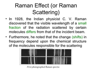 Raman Effect (or Raman 
Scattering) 
• In 1928, the Indian physicist C. V. Raman 
discovered that the visible wavelength of a small 
fraction of the radiation scattered by certain 
molecules differs from that of the incident beam. 
• Furthermore, he noted that the change (shifts) in 
frequency depend upon the chemical structure 
of the molecules responsible for the scattering 
First photographed Raman spectra 
 