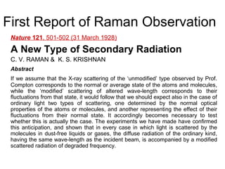 First Report of Raman Observation 
Nature 121, 501-502 (31 March 1928) 
A New Type of Secondary Radiation 
C. V. RAMAN & K. S. KRISHNAN 
Abstract 
If we assume that the X-ray scattering of the ‘unmodified’ type observed by Prof. 
Compton corresponds to the normal or average state of the atoms and molecules, 
while the ‘modified’ scattering of altered wave-length corresponds to their 
fluctuations from that state, it would follow that we should expect also in the case of 
ordinary light two types of scattering, one determined by the normal optical 
properties of the atoms or molecules, and another representing the effect of their 
fluctuations from their normal state. It accordingly becomes necessary to test 
whether this is actually the case. The experiments we have made have confirmed 
this anticipation, and shown that in every case in which light is scattered by the 
molecules in dust-free liquids or gases, the diffuse radiation of the ordinary kind, 
having the same wave-length as the incident beam, is accompanied by a modified 
scattered radiation of degraded frequency. 
 