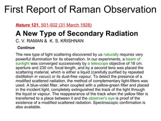First Report of Raman Observation 
Nature 121, 501-502 (31 March 1928) 
A New Type of Secondary Radiation 
C. V. RAMAN & K. S. KRISHNAN 
Continue 
The new type of light scattering discovered by us naturally requires very 
powerful illumination for its observation. In our experiments, a beam of 
sunlight was converged successively by a telescope objective of 18 cm. 
aperture and 230 cm. focal length, and by a second lens was placed the 
scattering material, which is either a liquid (carefully purified by repeated 
distillation in vacuo) or its dust-free vapour. To detect the presence of a 
modified scattered radiation, the method of complementary light-filters was 
used. A blue-violet filter, when coupled with a yellow-green filter and placed 
in the incident light, completely extinguished the track of the light through 
the liquid or vapour. The reappearance of the track when the yellow filter is 
transferred to a place between it and the observer's eye is proof of the 
existence of a modified scattered radiation. Spectroscopic confirmation is 
also available. 
 