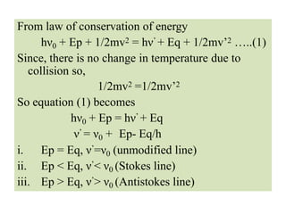 From law of conservation of energy
hν0 + Ep + 1/2mv2 = hν’ + Eq + 1/2mv’2 …..(1)
Since, there is no change in temperature due to
collision so,
1/2mv2 =1/2mv’2
So equation (1) becomes
hν0 + Ep = hν’ + Eq
ν’ = ν0 + Ep- Eq/h
i. Ep = Eq, ν’=ν0 (unmodified line)
ii. Ep < Eq, ν’< ν0 (Stokes line)
iii. Ep > Eq, ν’> ν0 (Antistokes line)
 