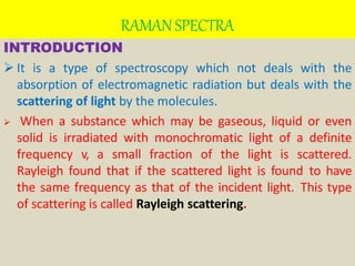 RAMANSPECTRA
INTRODUCTION
 It is a type of spectroscopy which not deals with the
absorption of electromagnetic radiation but deals with the
scattering of light by the molecules.
 When a substance which may be gaseous, liquid or even
solid is irradiated with monochromatic light of a definite
frequency v, a small fraction of the light is scattered.
Rayleigh found that if the scattered light is found to have
the same frequency as that of the incident light. This type
of scattering is called Rayleigh scattering.
 