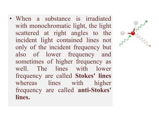 • When a substance is irradiated
with monochromatic light, the light
scattered at right angles to the
incident light contained lines not
only of the incident frequency but
also of lower frequency and
sometimes of higher frequency as
well. The lines with lower
frequency are called Stokes' lines
whereas lines with higher
frequency are called anti-Stokes'
lines.
 