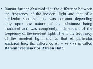 • Raman further observed that the difference between
the frequency of the incident light and that of a
particular scattered line was constant depending
only upon the nature of the substance being
irradiated and was completely independent of the
frequency of the incident light. If νi is the frequency
of the incident light and νs that of particular
scattered line, the difference Δν = νi - νs is called
Raman frequency or Raman shift.
 