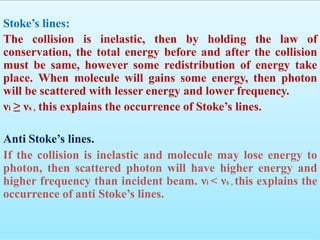 Stoke’s lines:
The collision is inelastic, then by holding the law of
conservation, the total energy before and after the collision
must be same, however some redistribution of energy take
place. When molecule will gains some energy, then photon
will be scattered with lesser energy and lower frequency.
νi ≥ νs , this explains the occurrence of Stoke’s lines.
Anti Stoke’s lines.
If the collision is inelastic and molecule may lose energy to
photon, then scattered photon will have higher energy and
higher frequency than incident beam. νi < νs , this explains the
occurrence of anti Stoke’s lines.
 