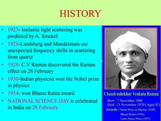 HISTORY
• 1923- Inelastic light scattering was
predicted byA. Smekel
• 1928-Landsberg and Mandelstam see
unexpected frequency shifts in scattering
from quartz
• 1928- C.V Raman discovered the Raman
effect on 28 February
• 1930-Indian physicist won the Nobel prize
in physics
• 1954- won Bharat Ratna award
• NATIONAL SCIENCE DAY is celebrated
in India on 28 February
 