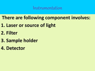 Instrumentation
There are following component involves:
1. Laser or source of light
2. Filter
3. Sample holder
4. Detector
 