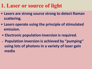 1. Laser or source of light
• Lasers are strong source strong to detect Raman
scattering.
• Lasers operate using the principle of stimulated
emission.
• Electronic population inversion is required.
• Population inversion is achieved by “pumping”
using lots of photons in a variety of laser gain
media
 