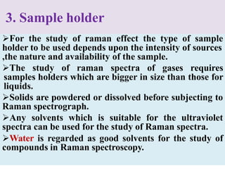3. Sample holder
For the study of raman effect the type of sample
holder to be used depends upon the intensity of sources
,the nature and availability of the sample.
The study of raman spectra of gases requires
samples holders which are bigger in size than those for
liquids.
Solids are powdered or dissolved before subjecting to
Raman spectrograph.
Any solvents which is suitable for the ultraviolet
spectra can be used for the study of Raman spectra.
Water is regarded as good solvents for the study of
compounds in Raman spectroscopy.
 