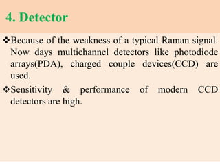 4. Detector
Because of the weakness of a typical Raman signal.
Now days multichannel detectors like photodiode
arrays(PDA), charged couple devices(CCD) are
used.
Sensitivity & performance of modern CCD
detectors are high.
 