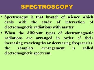 SPECTROSCOPY
• Spectroscopy is that branch of science which
deals with the study of interaction of
electromagnetic radiations with matter
• When the different types of electromagnetic
radiations are arranged in order of their
increasing wavelengths or decreasing frequencies,
the complete arrangement is called
electromagnetic spectrum.
 
