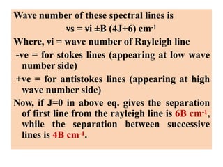 Wave number of these spectral lines is
νs = νi ±B (4J+6) cm-1
Where, νi = wave number of Rayleigh line
-ve = for stokes lines (appearing at low wave
number side)
+ve = for antistokes lines (appearing at high
wave number side)
Now, if J=0 in above eq. gives the separation
of first line from the rayleigh line is 6B cm-1,
while the separation between successive
lines is 4B cm-1.
 