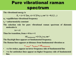 Pure vibrational raman
spectrum
The vibrational energy is
Ev = (v+1∕ 2)ωe -(v+1∕ 2)2ωe xe cm-1 (v =0,1,2…)
ωe =equilibrium vibrational frequency
xe = anharmonicity constant
The selection rule for pure vibrational raman spectrum of diatomic
molecules is
Δv= ±1
Thus for transition, from v=0 to v=1
ΔEfundamental =(1-2xe) ωe cm-1
The Rayleigh lines appears at fundamental frequency.
The Raman lines appears at distance from fundamental vibration as
ν raman= νincident ±ΔEfundamental
• -ve for stokes, appear on lower frequency side of fundamental line
• +ve for antistokes lines appear on higher frequency side of fundamental
line.
 