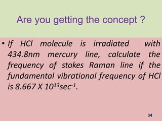 Are you getting the concept ?
• If HCl
434.8nm
34
molecule is irradiated with
mercury line, calculate the
frequency of stokes Raman line if the
fundamental vibrational frequency of HCl
is 8.667 X 1013sec-1.
 